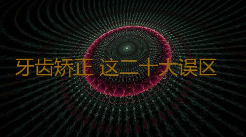 牙齿矫正 这二十大误区你不得不知