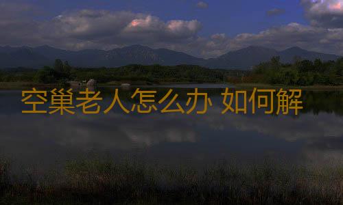 空巢老人怎么办 如何解决老人的心理问题