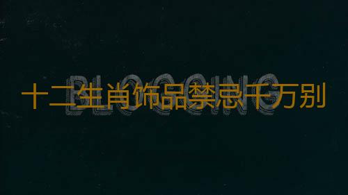 十二生肖饰品禁忌千万别瞎带