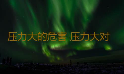压力大的危害 压力大对人体有哪些危害