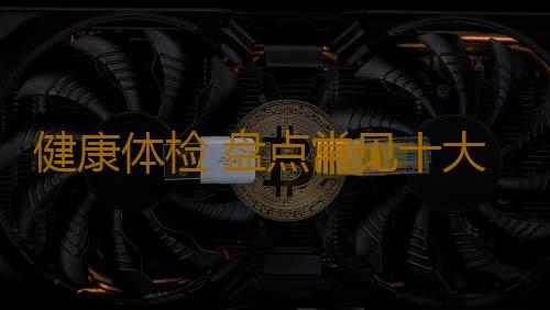 健康体检 盘点常见十大体检误区