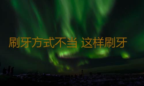 刷牙方式不当 这样刷牙竟会把牙齿刷掉