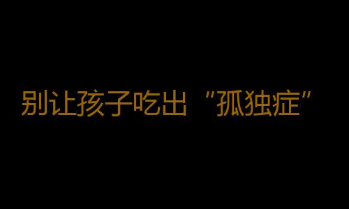别让孩子吃出“孤独症”