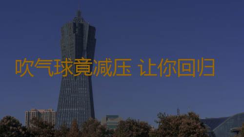 吹气球竟减压 让你回归童年般的无忧无虑