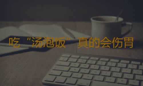 吃“汤泡饭”真的会伤胃吗？
