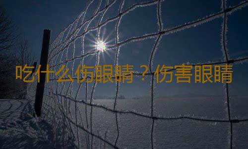 吃什么伤眼睛？伤害眼睛的克星食物有哪些