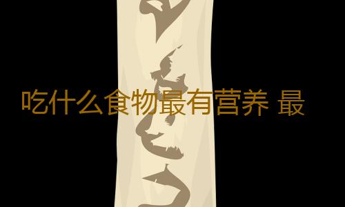吃什么食物最有营养 最健康？