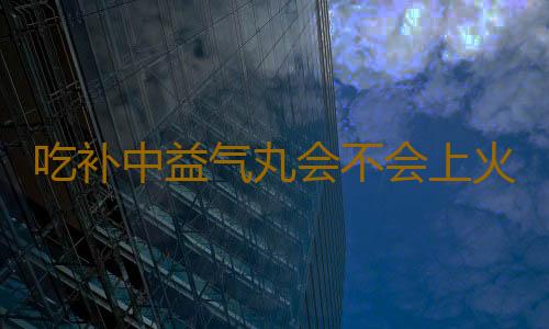 吃补中益气丸会不会上火
