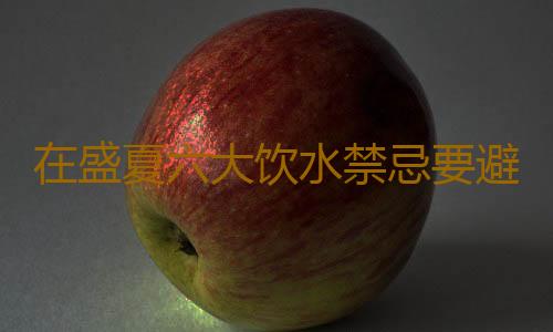 在盛夏六大饮水禁忌要避免