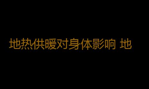 地热供暖对身体影响 地热供暖真的有害健康吗