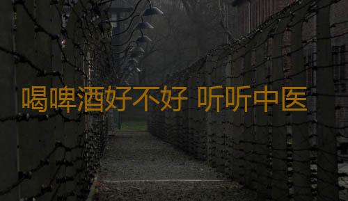 喝啤酒好不好 听听中医怎么说