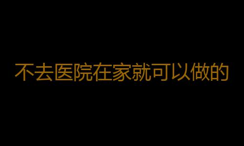 不去医院在家就可以做的全身健康检测