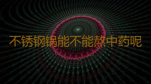 不锈钢锅能不能熬中药呢