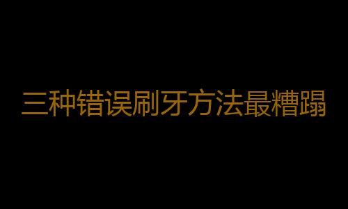 三种错误刷牙方法最糟蹋牙齿