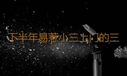 下半年易惹小三上门的三大生肖