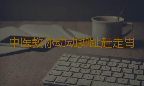 中医教你动动脚趾赶走胃病