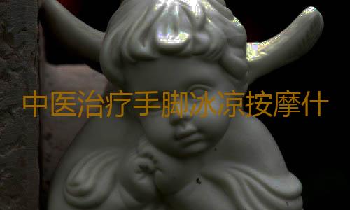 中医治疗手脚冰凉按摩什么穴位好