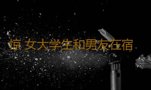 惊 女大学生和男友在宿舍发生这事