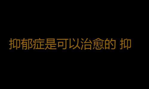 抑郁症是可以治愈的 抑郁症不是羞耻的秘密