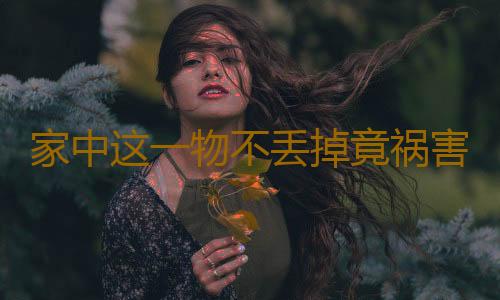 家中这一物不丢掉竟祸害了全家