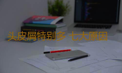 头皮屑特别多 七大原因导致头皮屑增多