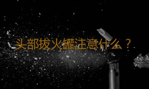 头部拔火罐注意什么？