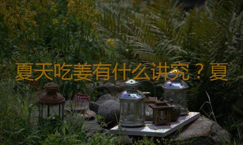 夏天吃姜有什么讲究？夏天吃姜的正确方法