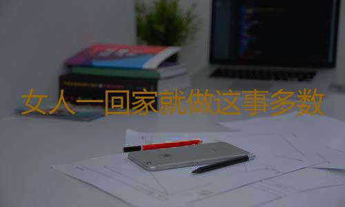 女人一回家就做这事多数是出轨了