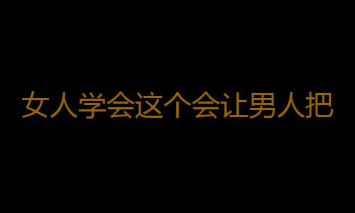 女人学会这个会让男人把持不住