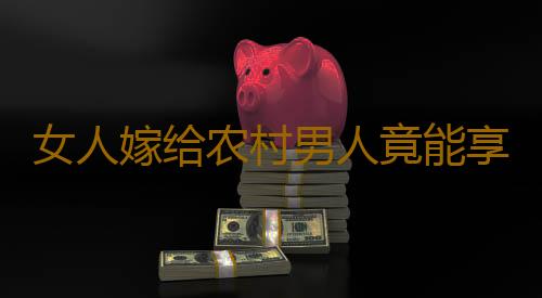 女人嫁给农村男人竟能享受这事