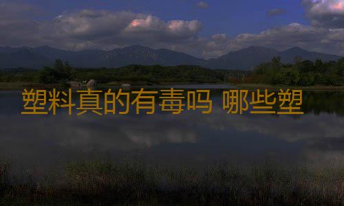 塑料真的有毒吗 哪些塑料一定不能用