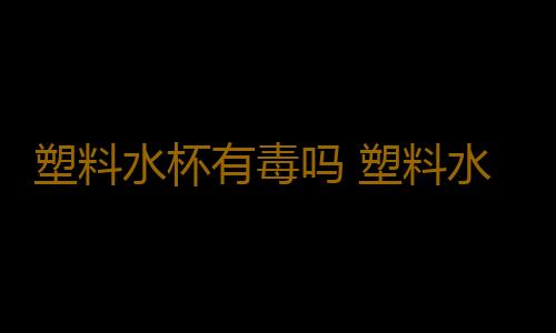 塑料水杯有毒吗 塑料水杯喝水对身体有没有害