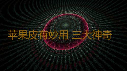 苹果皮有妙用 三大神奇好功效！