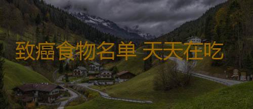 致癌食物名单 天天在吃的它却含有一级致癌物