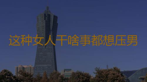 这种女人干啥事都想压男人一头