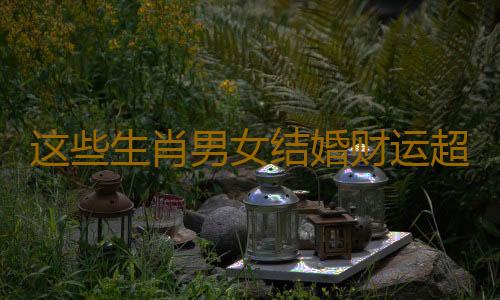 这些生肖男女结婚财运超级棒