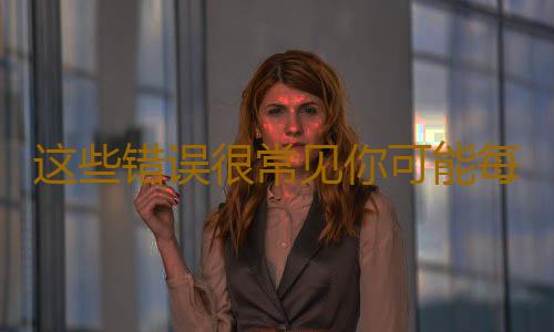 这些错误很常见你可能每天都在犯 不信来看看