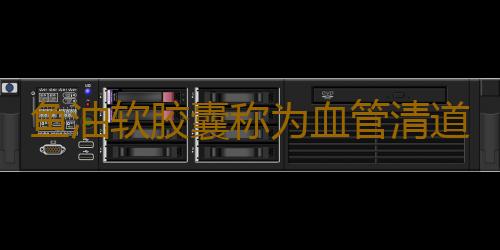 鱼油软胶囊称为血管清道夫 鱼油软胶囊的功效与作用