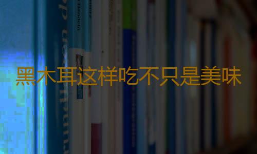 黑木耳这样吃不只是美味 营养翻倍升级