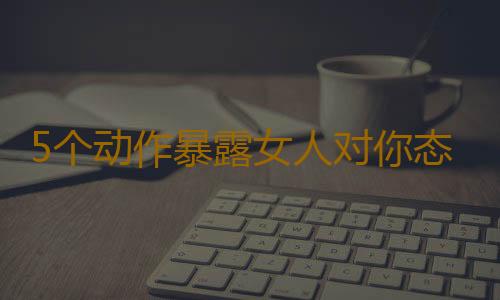 5个动作暴露女人对你态度